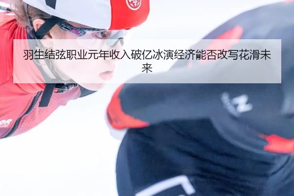 羽生结弦职业元年收入破亿冰演经济能否改写花滑未来